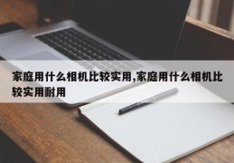 家庭用什么相机比较实用,家庭用什么相机比较实用耐用