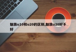 魅族u10和u20的区别,魅族u20好不好