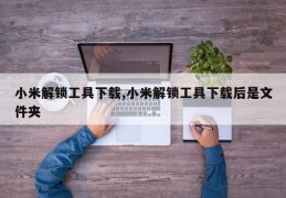 小米解锁工具下载,小米解锁工具下载后是文件夹