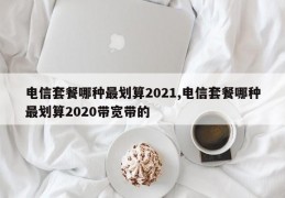 电信套餐哪种最划算2021,电信套餐哪种最划算2020带宽带的