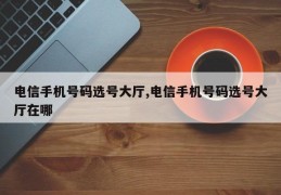 电信手机号码选号大厅,电信手机号码选号大厅在哪