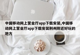 中国移动网上营业厅app下载安装,中国移动网上营业厅app下载安装荆州附近好玩的地方