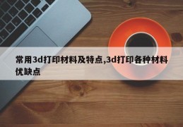 常用3d打印材料及特点,3d打印各种材料优缺点