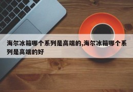 海尔冰箱哪个系列是高端的,海尔冰箱哪个系列是高端的好