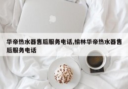 华帝热水器售后服务电话,榆林华帝热水器售后服务电话