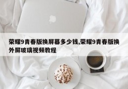 荣耀9青春版换屏幕多少钱,荣耀9青春版换外屏玻璃视频教程