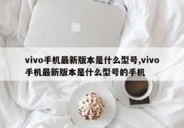 vivo手机最新版本是什么型号,vivo手机最新版本是什么型号的手机