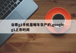 谷歌g1手机是哪年生产的,google g1上市时间