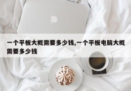 一个平板大概需要多少钱,一个平板电脑大概需要多少钱