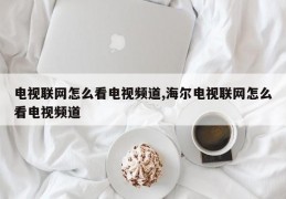 电视联网怎么看电视频道,海尔电视联网怎么看电视频道