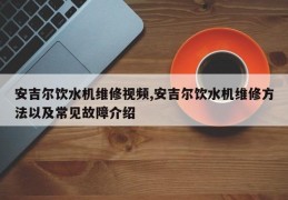 安吉尔饮水机维修视频,安吉尔饮水机维修方法以及常见故障介绍