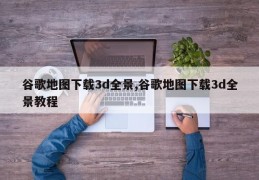 谷歌地图下载3d全景,谷歌地图下载3d全景教程