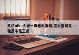 高仿nike会被一眼看出来吗,怎么查耐克鞋是不是正品