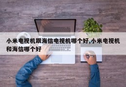 小米电视机跟海信电视机哪个好,小米电视机和海信哪个好