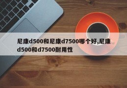 尼康d500和尼康d7500哪个好,尼康d500和d7500耐用性