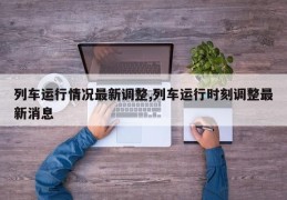 列车运行情况最新调整,列车运行时刻调整最新消息