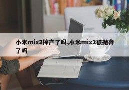 小米mix2停产了吗,小米mix2被抛弃了吗