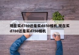 现在买d780还是买d850相机,现在买d780还是买d750相机