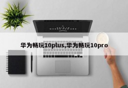 华为畅玩10plus,华为畅玩10pro