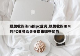 联想收购ibm的pc业务,联想收购IBM的PC业务给企业带来哪些优势