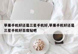 苹果手机好还是三星手机好,苹果手机好还是三星手机好百度贴吧