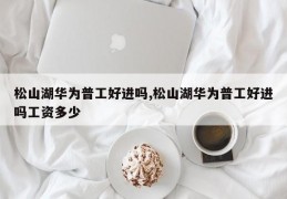 松山湖华为普工好进吗,松山湖华为普工好进吗工资多少