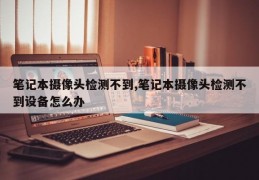 笔记本摄像头检测不到,笔记本摄像头检测不到设备怎么办