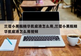 兰蔻小黑瓶精华肌底液怎么用,兰蔻小黑瓶精华肌底液怎么用视频